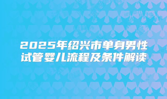 2025年绍兴市单身男性试管婴儿流程及条件解读