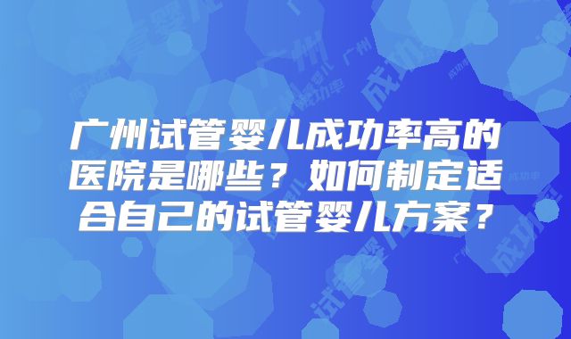 广州试管婴儿成功率高的医院是哪些？如何制定适合自己的试管婴儿方案？
