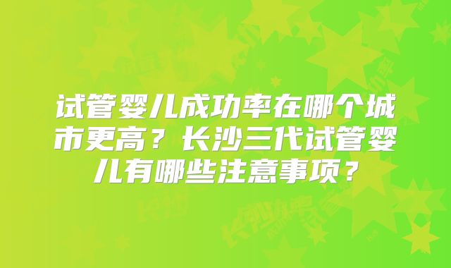 试管婴儿成功率在哪个城市更高?长沙三代试管婴儿有哪些注意事项?
