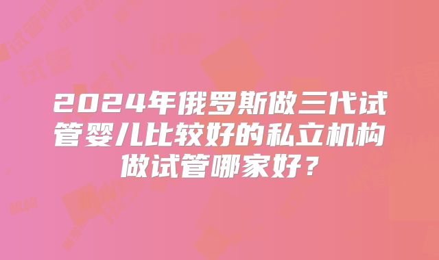 2024年俄罗斯做三代试管婴儿比较好的私立机构做试管哪家好？