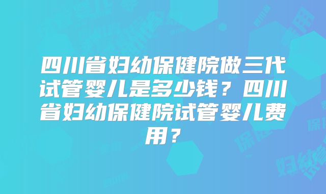 四川省妇幼保健院做三代试管婴儿是多少钱?四川省妇幼保健院试管婴儿费用?