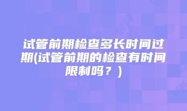 试管前期检查多长时间过期(试管前期的检查有时间限制吗？)