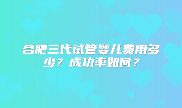 合肥三代试管婴儿费用多少?成功率如何?