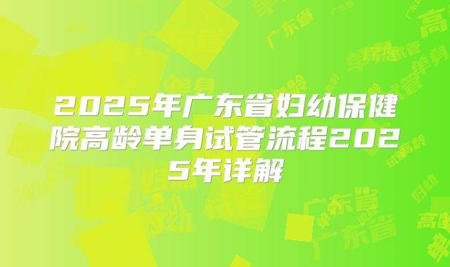 2025年广东省妇幼保健院高龄单身试管流程2025年详解