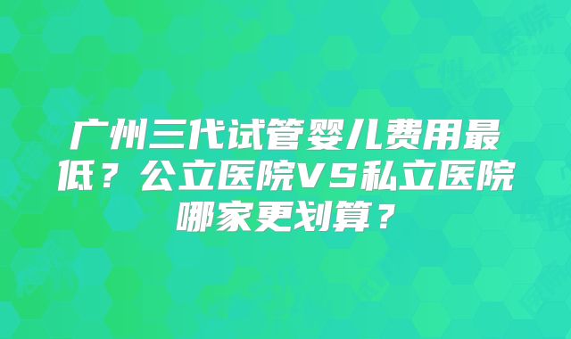 广州三代试管婴儿费用最低?公立医院VS私立医院哪家更划算?