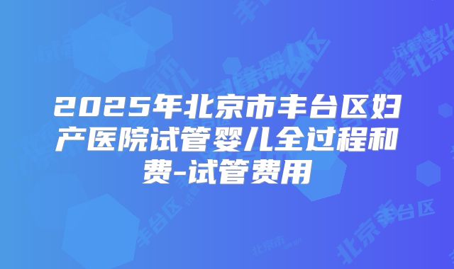 2025年北京市丰台区妇产医院试管婴儿全过程和费-试管费用