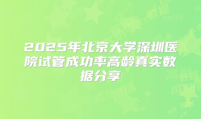 2025年北京大学深圳医院试管成功率高龄真实数据分享