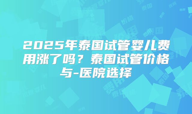 2025年泰国试管婴儿费用涨了吗?泰国试管价格与-医院选择