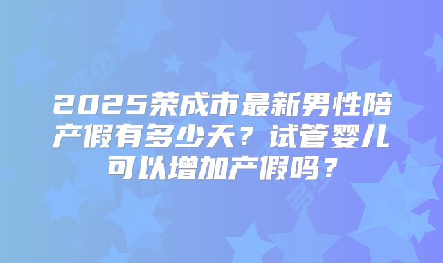 2025荣成市最新男性陪产假有多少天？试管婴儿可以增加产假吗？