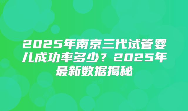 2025年南京三代试管婴儿成功率多少?2025年最新数据揭秘