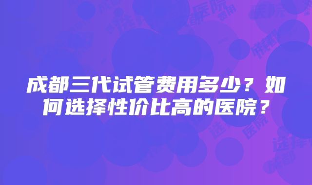成都三代试管费用多少?如何选择性价比高的医院?