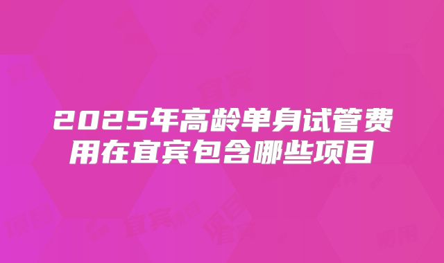 2025年高龄单身试管费用在宜宾包含哪些项目