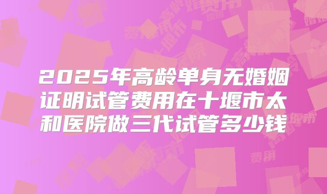 2025年高龄单身无婚姻证明试管费用在十堰市太和医院做三代试管多少钱