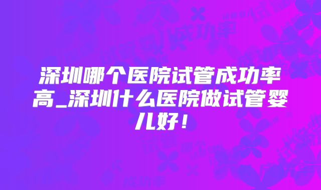 深圳哪个医院试管成功率高_深圳什么医院做试管婴儿好!