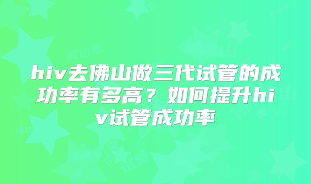 hiv去佛山做三代试管的成功率有多高？如何提升hiv试管成功率