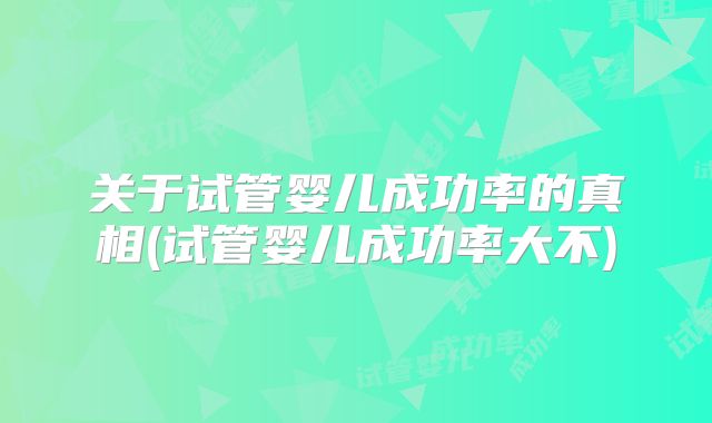 关于试管婴儿成功率的真相(试管婴儿成功率大不)