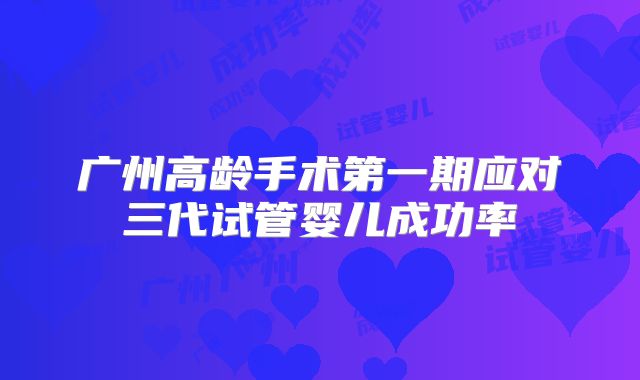 广州高龄手术第一期应对三代试管婴儿成功率