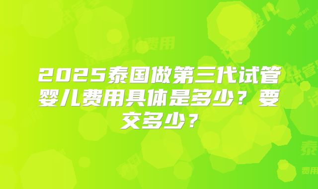 2025泰国做第三代试管婴儿费用具体是多少？要交多少？