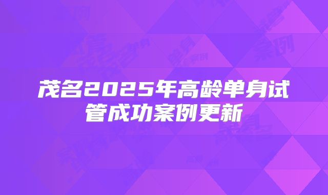 茂名2025年高龄单身试管成功案例更新