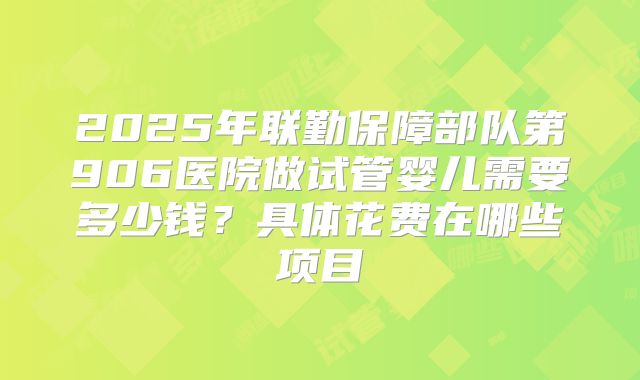 2025年联勤保障部队第906医院做试管婴儿需要多少钱？具体花费在哪些项目