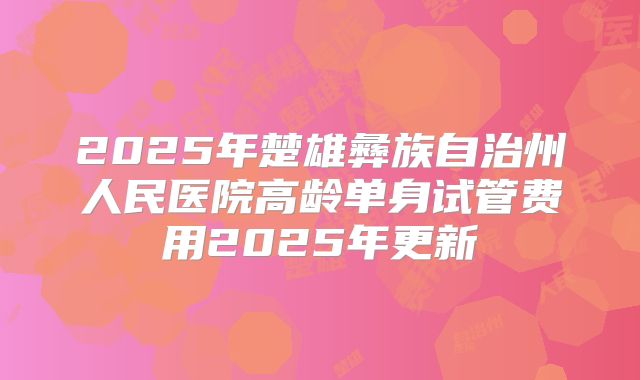 2025年楚雄彝族自治州人民医院高龄单身试管费用2025年更新