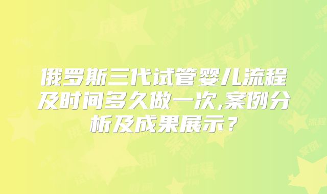 俄罗斯三代试管婴儿流程及时间多久做一次,案例分析及成果展示?