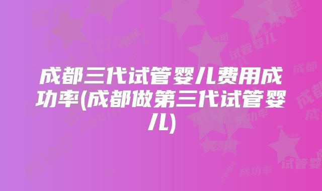 成都三代试管婴儿费用成功率(成都做第三代试管婴儿)