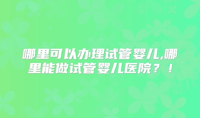 哪里可以办理试管婴儿,哪里能做试管婴儿医院?!
