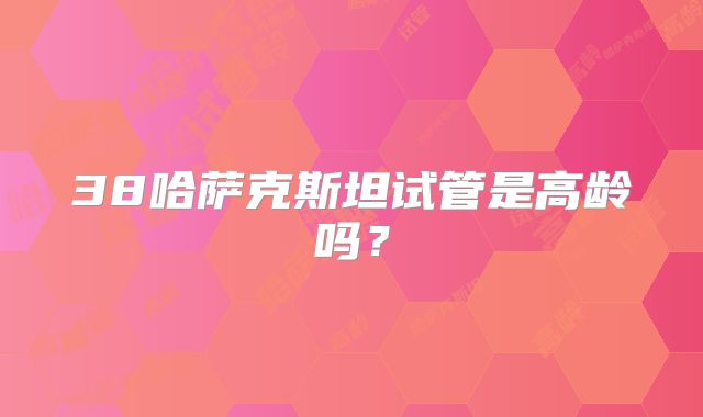 38哈萨克斯坦试管是高龄吗？