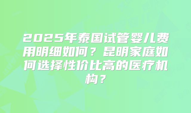 2025年泰国试管婴儿费用明细如何?昆明家庭如何选择性价比高的医疗机构?