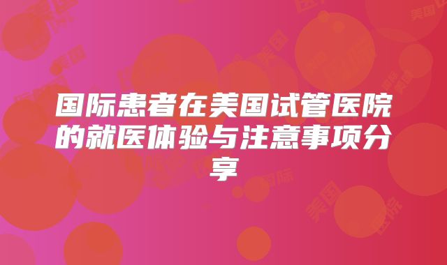 国际患者在美国试管医院的就医体验与注意事项分享
