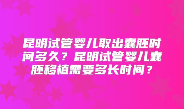 昆明试管婴儿取出囊胚时间多久？昆明试管婴儿囊胚移植需要多长时间？