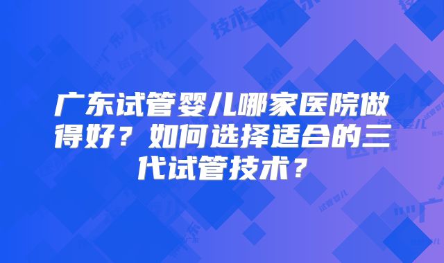 广东试管婴儿哪家医院做得好?如何选择适合的三代试管技术?