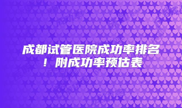 成都试管医院成功率排名！附成功率预估表
