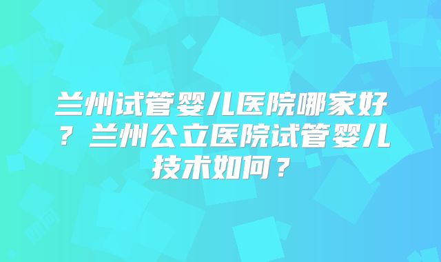 兰州试管婴儿医院哪家好?兰州公立医院试管婴儿技术如何?