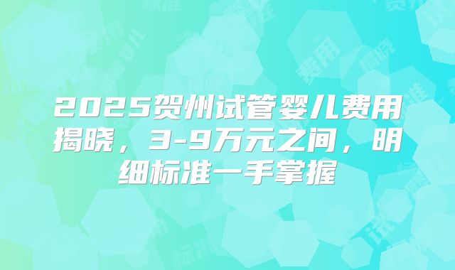 2025贺州试管婴儿费用揭晓，3-9万元之间，明细标准一手掌握