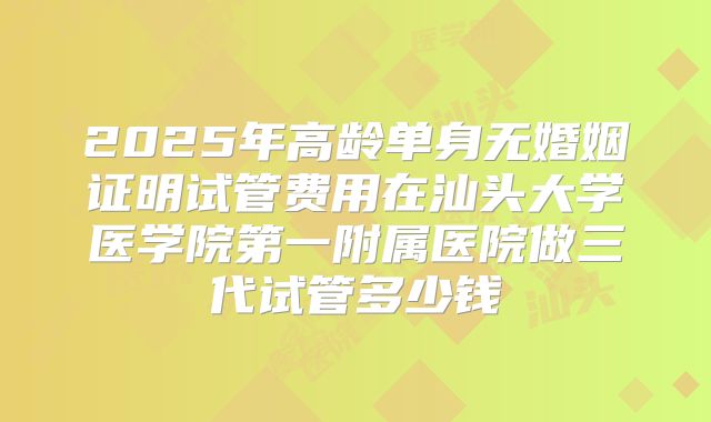 2025年高龄单身无婚姻证明试管费用在汕头大学医学院第一附属医院做三代试管多少钱