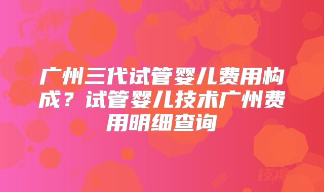 广州三代试管婴儿费用构成?试管婴儿技术广州费用明细查询