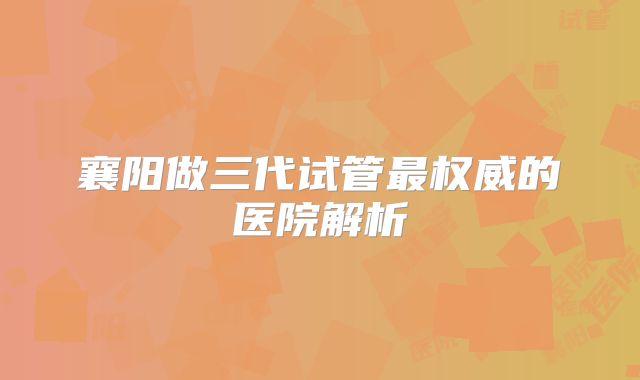 襄阳做三代试管最权威的医院解析