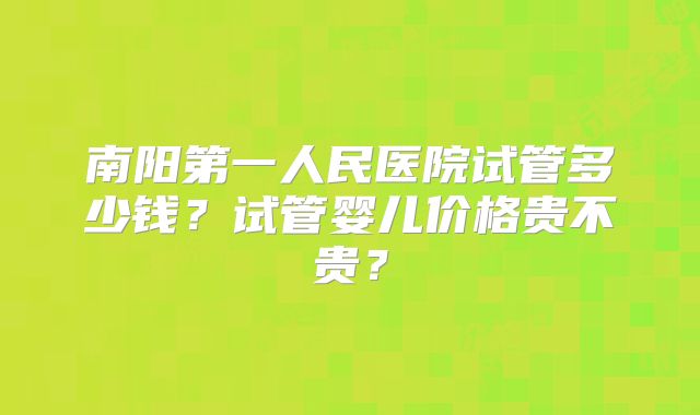 南阳第一人民医院试管多少钱?试管婴儿价格贵不贵?