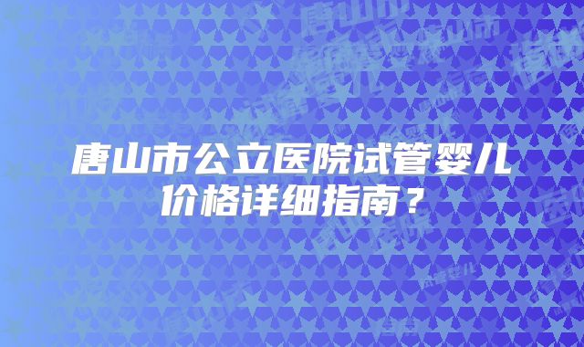 唐山市公立医院试管婴儿价格详细指南?
