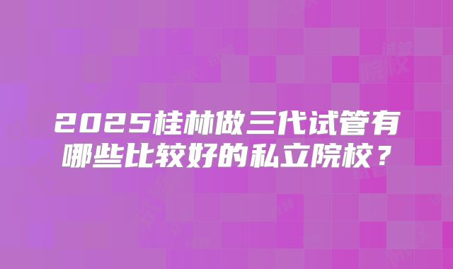 2025桂林做三代试管有哪些比较好的私立院校?