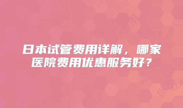 日本试管费用详解,哪家医院费用优惠服务好?
