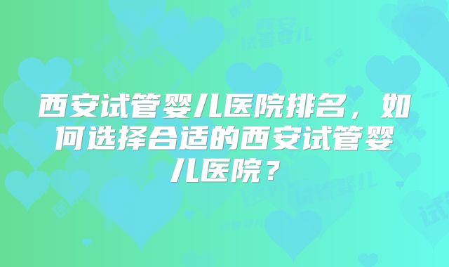 西安试管婴儿医院排名，如何选择合适的西安试管婴儿医院？