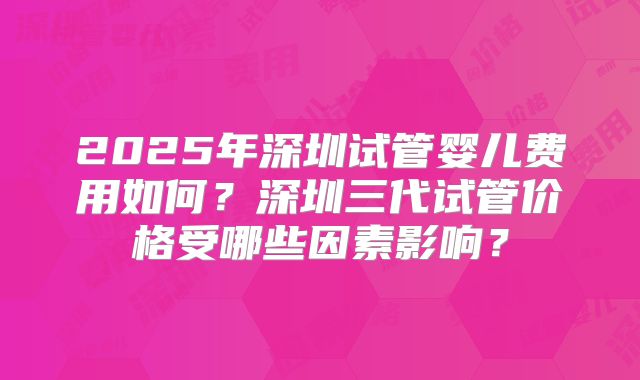 2025年深圳试管婴儿费用如何?深圳三代试管价格受哪些因素影响?