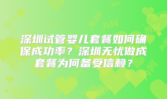 深圳试管婴儿套餐如何确保成功率?深圳无忧做成套餐为何备受信赖?