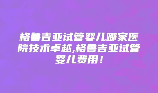 格鲁吉亚试管婴儿哪家医院技术卓越,格鲁吉亚试管婴儿费用！
