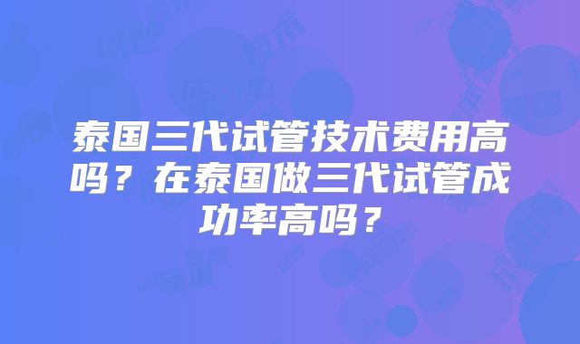 泰国三代试管技术费用高吗？在泰国做三代试管成功率高吗？