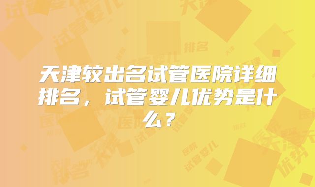 天津较出名试管医院详细排名，试管婴儿优势是什么？
