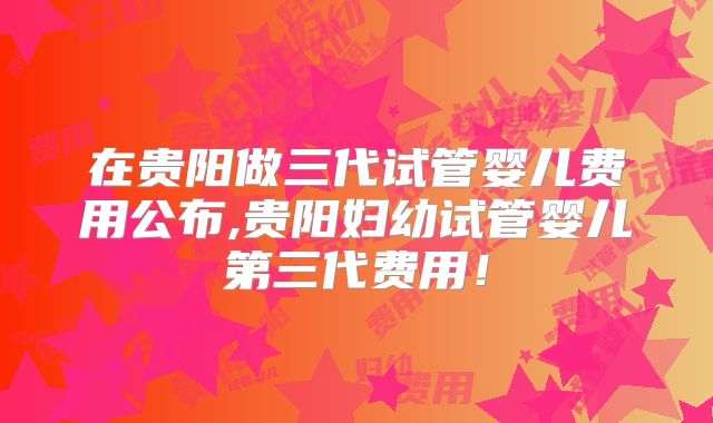 在贵阳做三代试管婴儿费用公布,贵阳妇幼试管婴儿第三代费用!